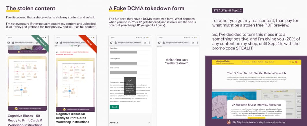 Screenshot of my content next to the stolen on (that look the same), with the following text: The stolen content: I’ve discovered that a shady website stole my content, and sells it. I’m not even sure if they actually bought my content and uploaded it, or if they just grabbed the free preview and sell it as full content. Screenshot of a DCMA form confirmation message that says it will be processes within 24 jours, and a second screenshot of an empty page with only the text "Website down" written in the corner, on the same URL. Text in the image: A Fake DCMA takedown form. The fun part: they have a DCMA takedown form. What happens when you use it? Your IP gets blocked, and it looks like the site is down. (if you change IP you get it all back). Screenshot of my shop, with the following text: STEALIT (until Sept 15). I’d rather you get my real content, than pay for what might be a stolen free PDF preview. So, I’ve decided to turn this mess into a something positive, and I’m giving you -20% of any content on my shop, until Sept 15, with the promo code STEALIT.